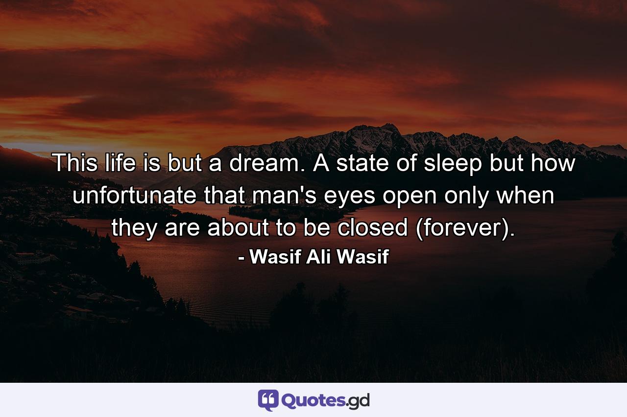 This life is but a dream. A state of sleep but how unfortunate that man's eyes open only when they are about to be closed (forever). - Quote by Wasif Ali Wasif