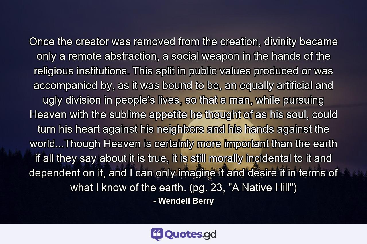 Once the creator was removed from the creation, divinity became only a remote abstraction, a social weapon in the hands of the religious institutions. This split in public values produced or was accompanied by, as it was bound to be, an equally artificial and ugly division in people's lives, so that a man, while pursuing Heaven with the sublime appetite he thought of as his soul, could turn his heart against his neighbors and his hands against the world...Though Heaven is certainly more important than the earth if all they say about it is true, it is still morally incidental to it and dependent on it, and I can only imagine it and desire it in terms of what I know of the earth. (pg. 23, 