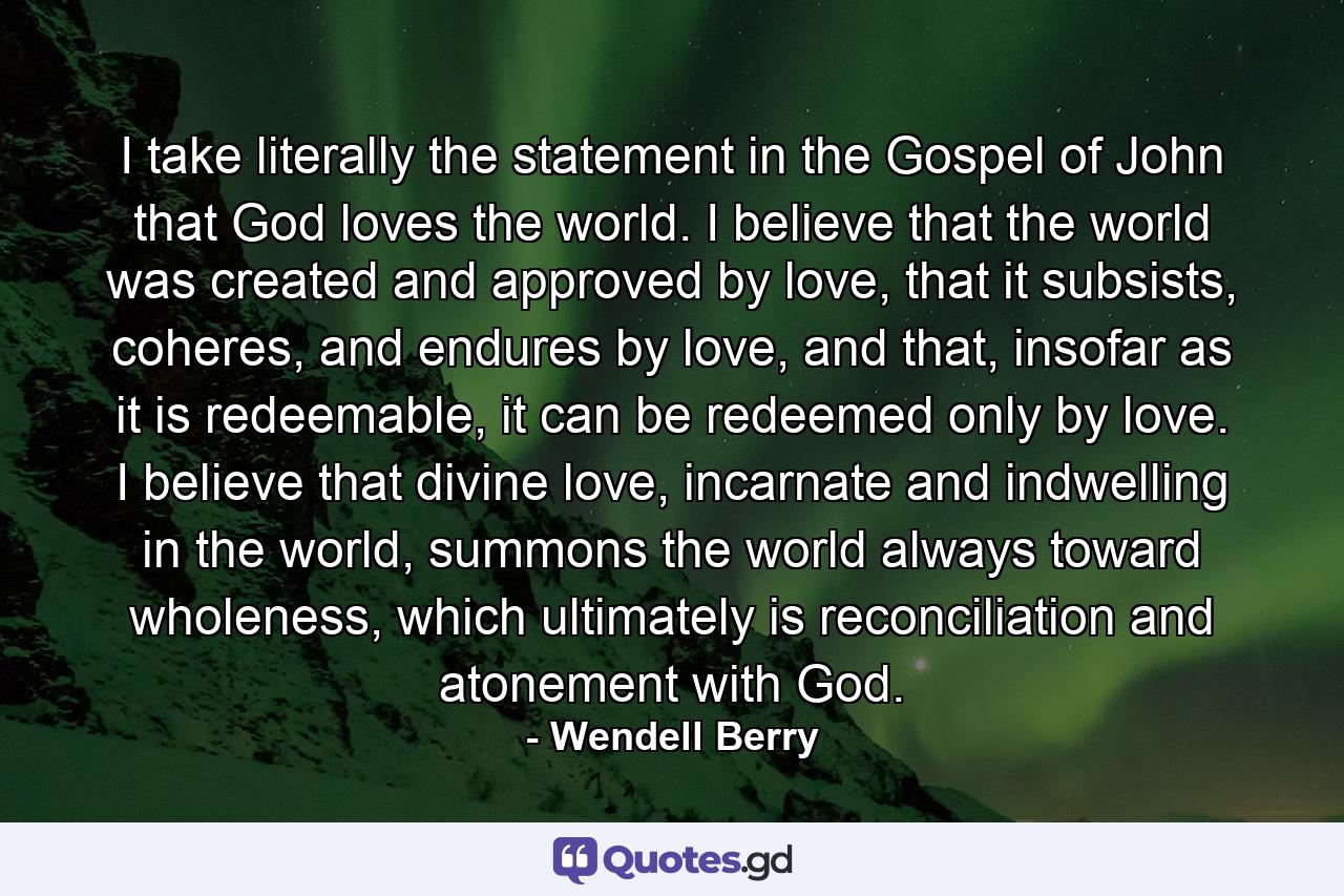 I take literally the statement in the Gospel of John that God loves the world. I believe that the world was created and approved by love, that it subsists, coheres, and endures by love, and that, insofar as it is redeemable, it can be redeemed only by love. I believe that divine love, incarnate and indwelling in the world, summons the world always toward wholeness, which ultimately is reconciliation and atonement with God. - Quote by Wendell Berry