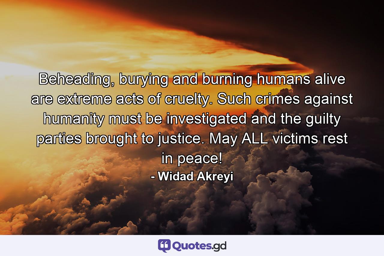 Beheading, burying and burning humans alive are extreme acts of cruelty. Such crimes against humanity must be investigated and the guilty parties brought to justice. May ALL victims rest in peace! - Quote by Widad Akreyi