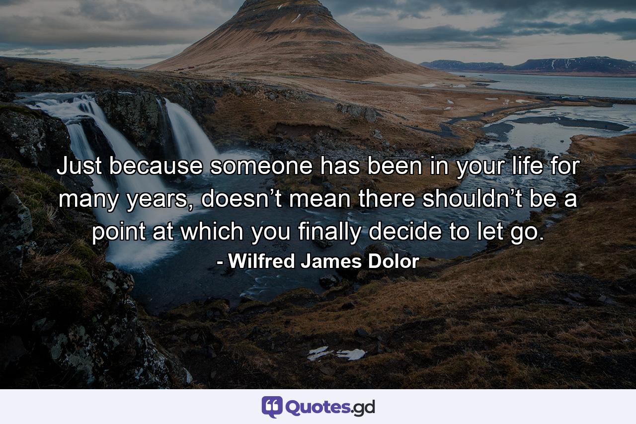 Just because someone has been in your life for many years, doesn’t mean there shouldn’t be a point at which you finally decide to let go. - Quote by Wilfred James Dolor