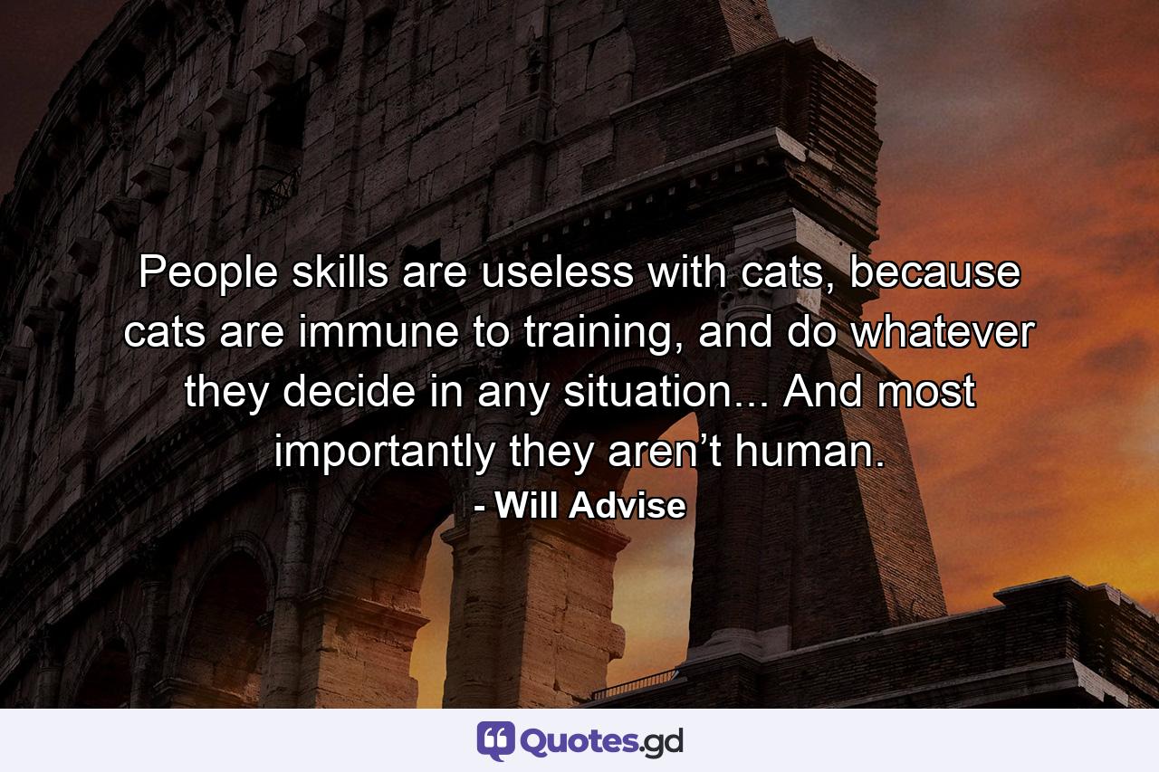 People skills are useless with cats, because cats are immune to training, and do whatever they decide in any situation... And most importantly they aren’t human. - Quote by Will Advise