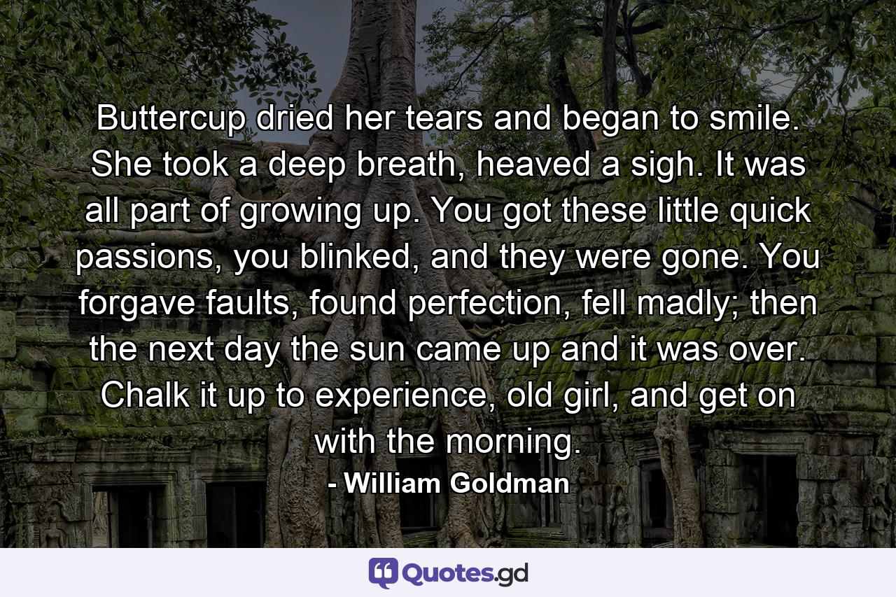 Buttercup dried her tears and began to smile. She took a deep breath, heaved a sigh. It was all part of growing up. You got these little quick passions, you blinked, and they were gone. You forgave faults, found perfection, fell madly; then the next day the sun came up and it was over. Chalk it up to experience, old girl, and get on with the morning. - Quote by William Goldman