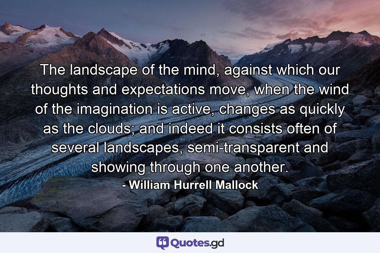 The landscape of the mind, against which our thoughts and expectations move, when the wind of the imagination is active, changes as quickly as the clouds; and indeed it consists often of several landscapes, semi-transparent and showing through one another. - Quote by William Hurrell Mallock