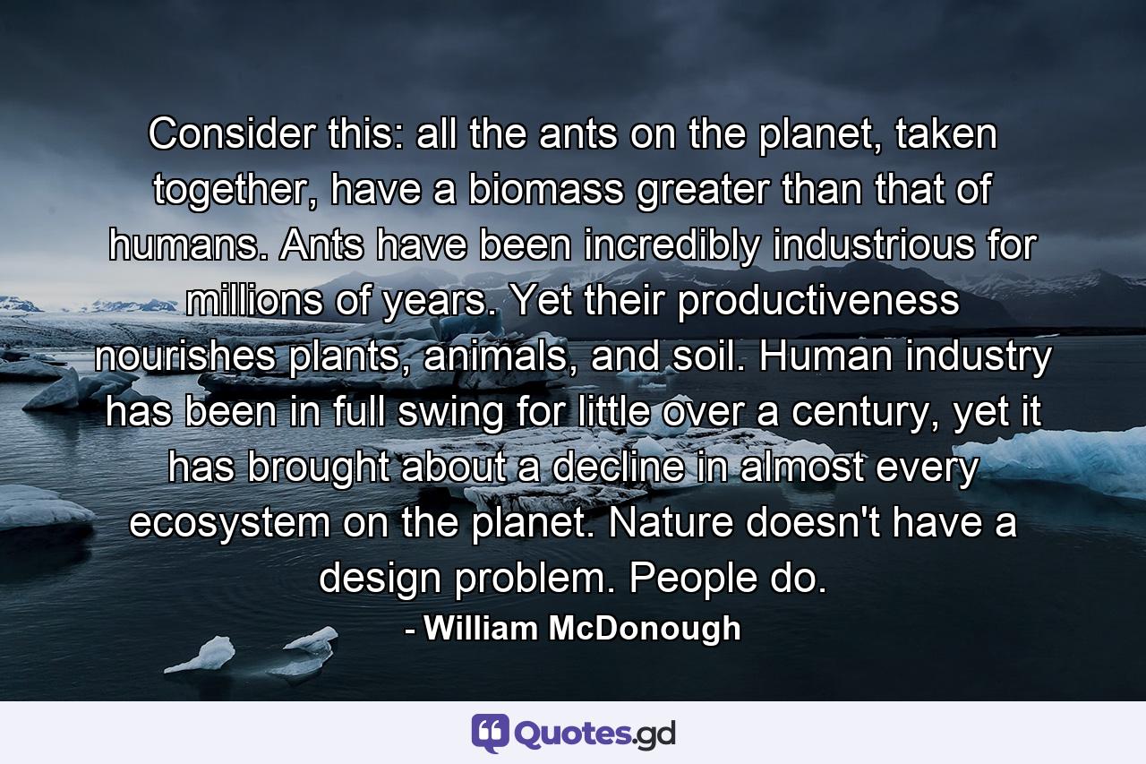 Consider this: all the ants on the planet, taken together, have a biomass greater than that of humans. Ants have been incredibly industrious for millions of years. Yet their productiveness nourishes plants, animals, and soil. Human industry has been in full swing for little over a century, yet it has brought about a decline in almost every ecosystem on the planet. Nature doesn't have a design problem. People do. - Quote by William McDonough