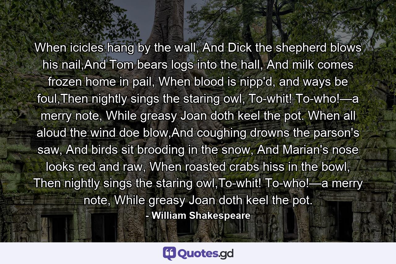 When icicles hang by the wall, And Dick the shepherd blows his nail,And Tom bears logs into the hall, And milk comes frozen home in pail, When blood is nipp'd, and ways be foul,Then nightly sings the staring owl, To-whit! To-who!—a merry note, While greasy Joan doth keel the pot. When all aloud the wind doe blow,And coughing drowns the parson's saw, And birds sit brooding in the snow, And Marian's nose looks red and raw, When roasted crabs hiss in the bowl, Then nightly sings the staring owl,To-whit! To-who!—a merry note, While greasy Joan doth keel the pot. - Quote by William Shakespeare