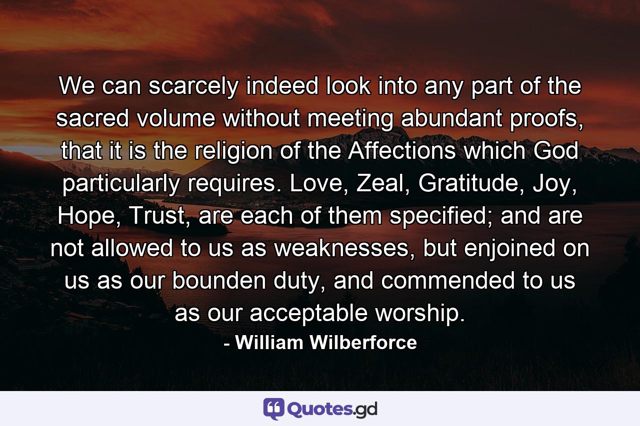 We can scarcely indeed look into any part of the sacred volume without meeting abundant proofs, that it is the religion of the Affections which God particularly requires. Love, Zeal, Gratitude, Joy, Hope, Trust, are each of them specified; and are not allowed to us as weaknesses, but enjoined on us as our bounden duty, and commended to us as our acceptable worship. - Quote by William Wilberforce