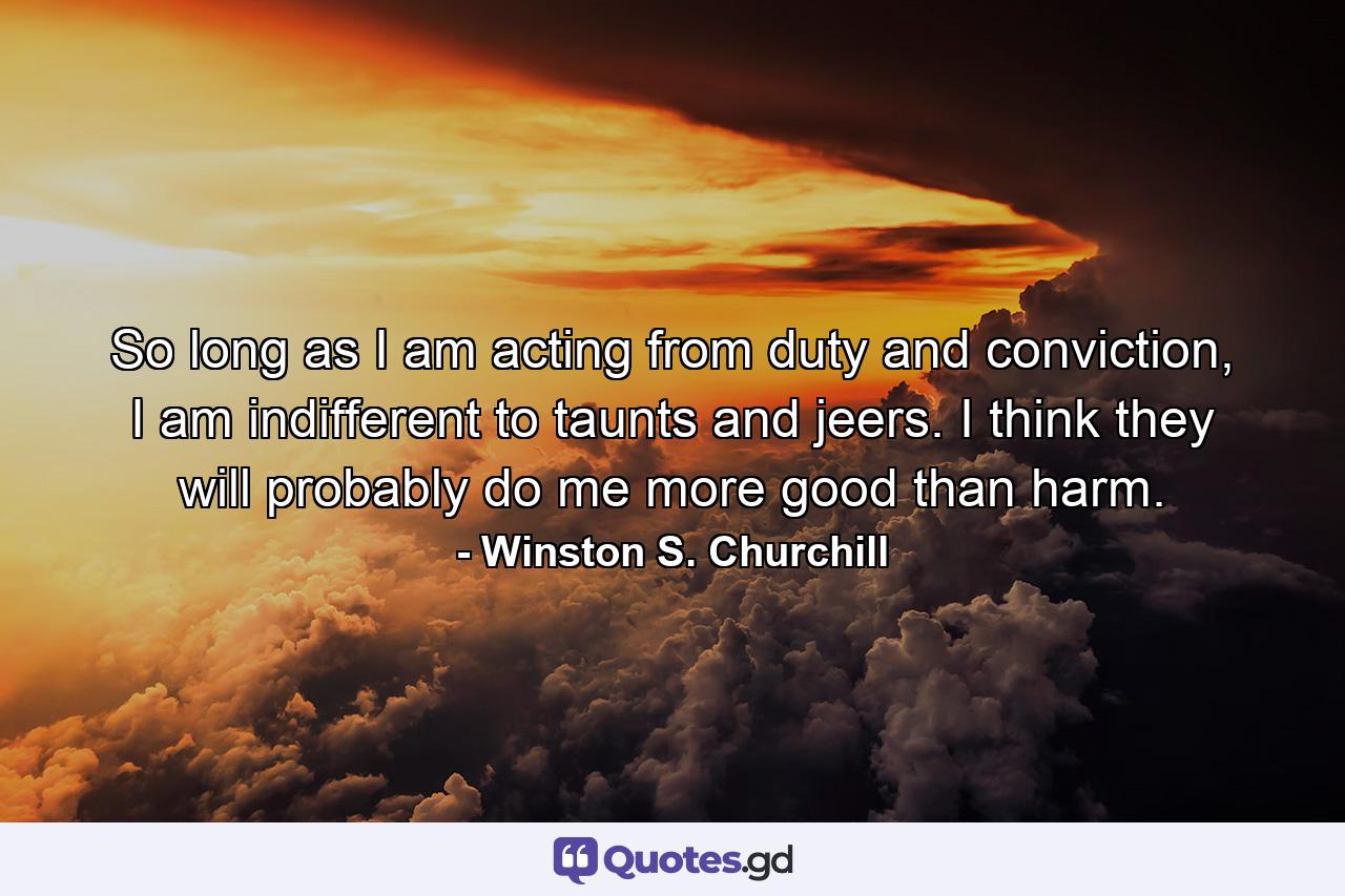 So long as I am acting from duty and conviction, I am indifferent to taunts and jeers. I think they will probably do me more good than harm. - Quote by Winston S. Churchill