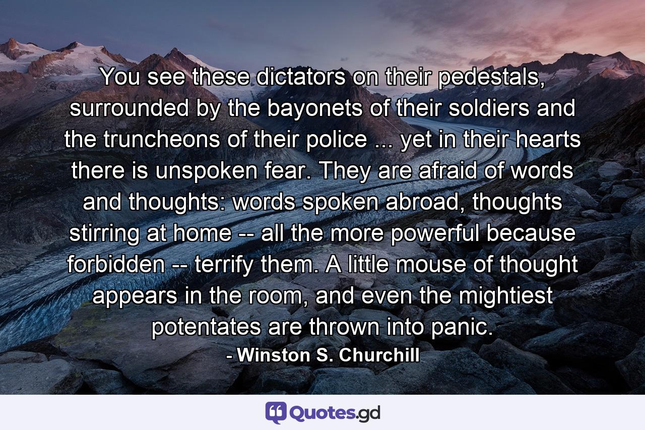 You see these dictators on their pedestals, surrounded by the bayonets of their soldiers and the truncheons of their police ... yet in their hearts there is unspoken fear. They are afraid of words and thoughts: words spoken abroad, thoughts stirring at home -- all the more powerful because forbidden -- terrify them. A little mouse of thought appears in the room, and even the mightiest potentates are thrown into panic. - Quote by Winston S. Churchill