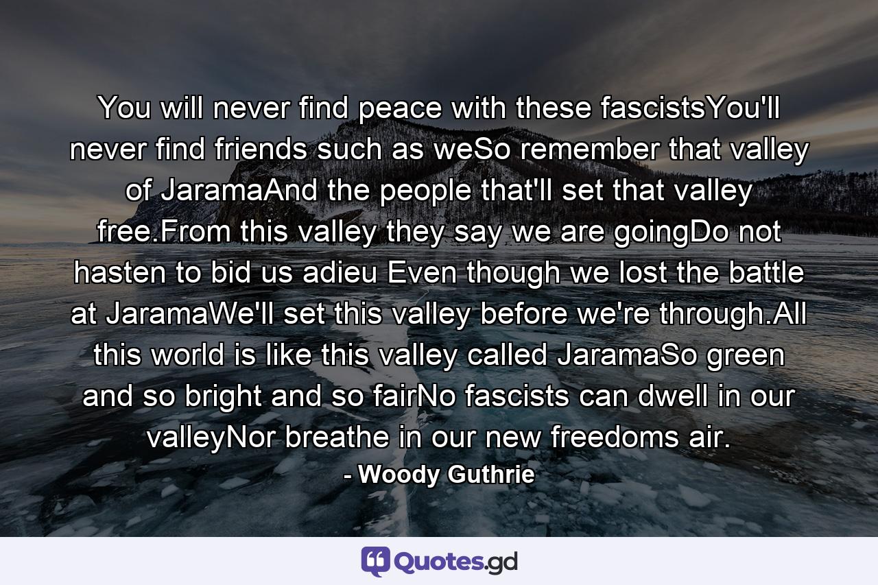 You will never find peace with these fascistsYou'll never find friends such as weSo remember that valley of JaramaAnd the people that'll set that valley free.From this valley they say we are goingDo not hasten to bid us adieu Even though we lost the battle at JaramaWe'll set this valley before we're through.All this world is like this valley called JaramaSo green and so bright and so fairNo fascists can dwell in our valleyNor breathe in our new freedoms air. - Quote by Woody Guthrie