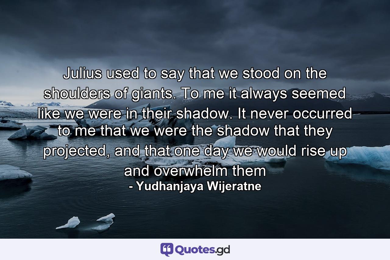 Julius used to say that we stood on the shoulders of giants. To me it always seemed like we were in their shadow. It never occurred to me that we were the shadow that they projected, and that one day we would rise up and overwhelm them - Quote by Yudhanjaya Wijeratne