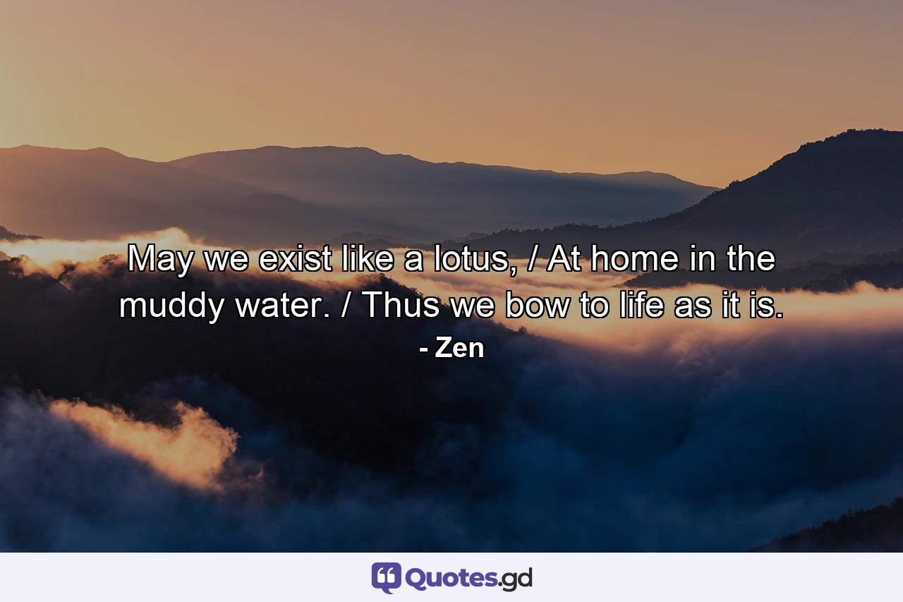 May we exist like a lotus, / At home in the muddy water. / Thus we bow to life as it is. - Quote by Zen