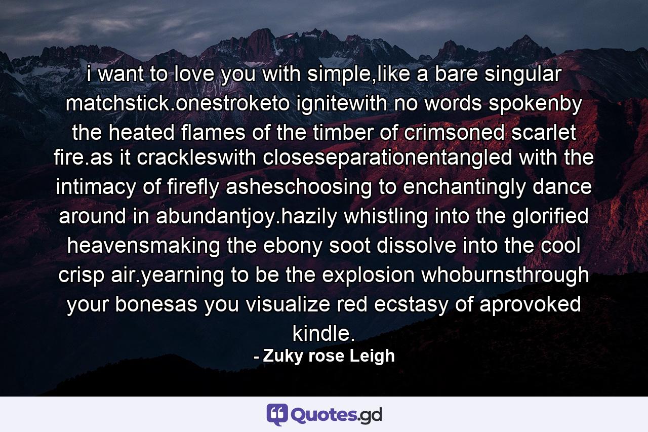 i want to love you with simple,like a bare singular matchstick.onestroketo ignitewith no words spokenby the heated flames of the timber of crimsoned scarlet fire.as it crackleswith closeseparationentangled with the intimacy of firefly asheschoosing to enchantingly dance around in abundantjoy.hazily whistling into the glorified heavensmaking the ebony soot dissolve into the cool crisp air.yearning to be the explosion whoburnsthrough your bonesas you visualize red ecstasy of aprovoked kindle. - Quote by Zuky rose Leigh