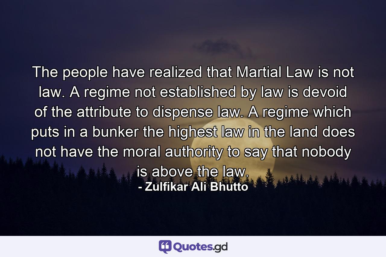 The people have realized that Martial Law is not law. A regime not established by law is devoid of the attribute to dispense law. A regime which puts in a bunker the highest law in the land does not have the moral authority to say that nobody is above the law. - Quote by Zulfikar Ali Bhutto