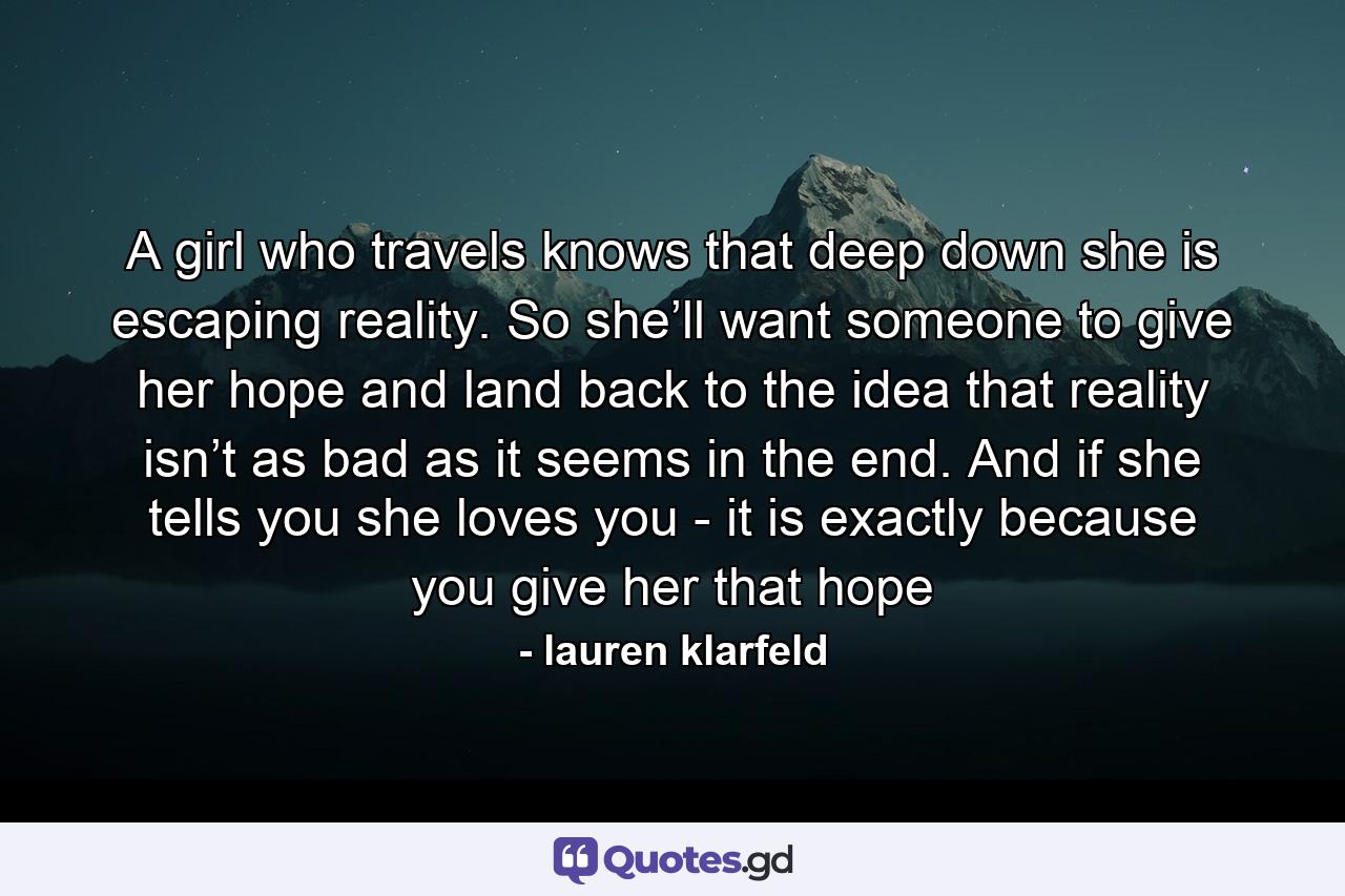 A girl who travels knows that deep down she is escaping reality. So she’ll want someone to give her hope and land back to the idea that reality isn’t as bad as it seems in the end. And if she tells you she loves you - it is exactly because you give her that hope - Quote by lauren klarfeld