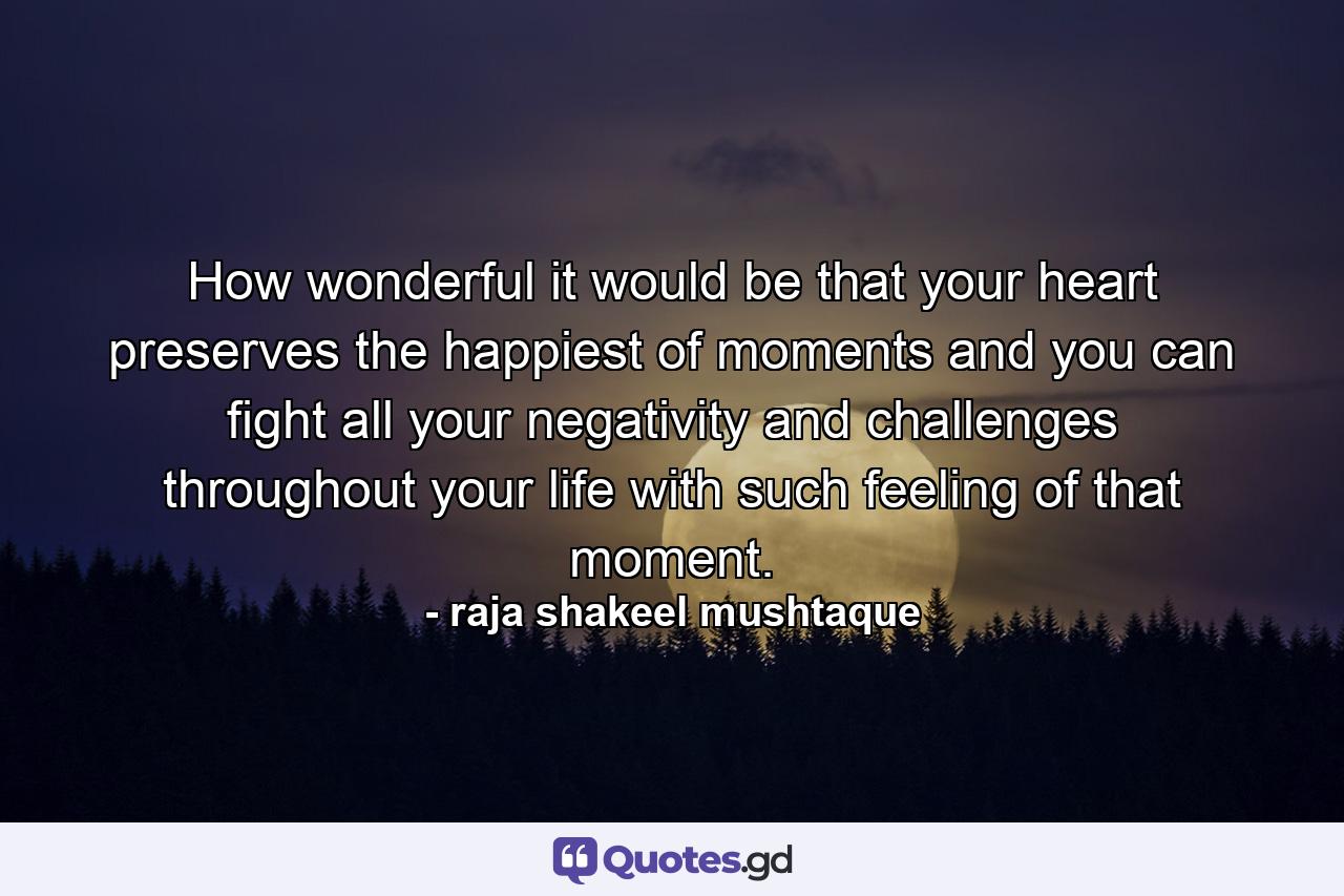 How wonderful it would be that your heart preserves the happiest of moments and you can fight all your negativity and challenges throughout your life with such feeling of that moment. - Quote by raja shakeel mushtaque