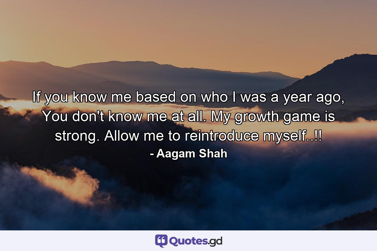 If you know me based on who I was a year ago, You don't know me at all. My growth game is strong. Allow me to reintroduce myself..!! - Quote by Aagam Shah