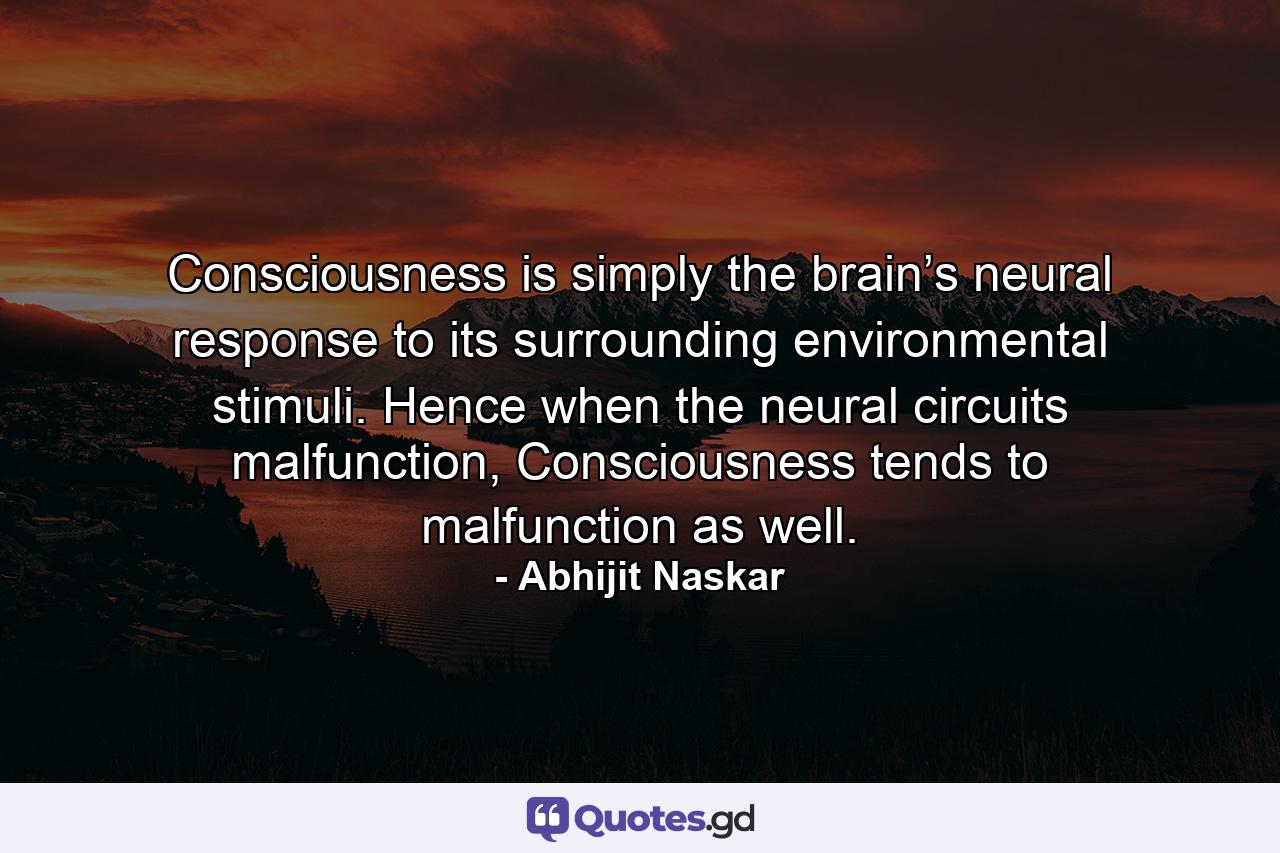 Consciousness is simply the brain’s neural response to its surrounding environmental stimuli. Hence when the neural circuits malfunction, Consciousness tends to malfunction as well. - Quote by Abhijit Naskar