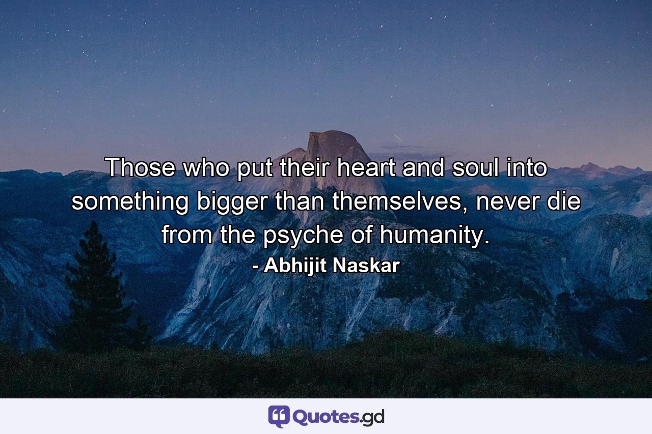 Those who put their heart and soul into something bigger than themselves, never die from the psyche of humanity. - Quote by Abhijit Naskar