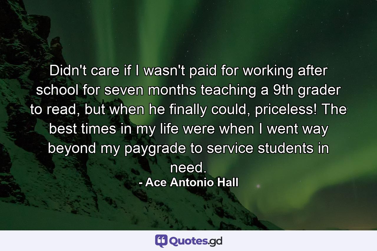 Didn't care if I wasn't paid for working after school for seven months teaching a 9th grader to read, but when he finally could, priceless! The best times in my life were when I went way beyond my paygrade to service students in need. - Quote by Ace Antonio Hall