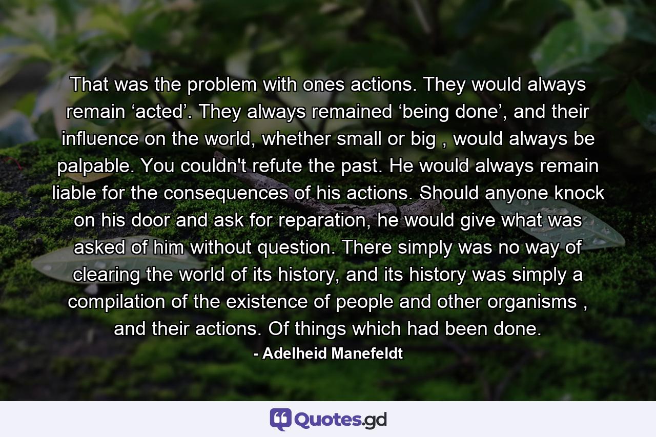 That was the problem with ones actions. They would always remain ‘acted’. They always remained ‘being done’, and their influence on the world, whether small or big , would always be palpable. You couldn't refute the past. He would always remain liable for the consequences of his actions. Should anyone knock on his door and ask for reparation, he would give what was asked of him without question. There simply was no way of clearing the world of its history, and its history was simply a compilation of the existence of people and other organisms , and their actions. Of things which had been done. - Quote by Adelheid Manefeldt