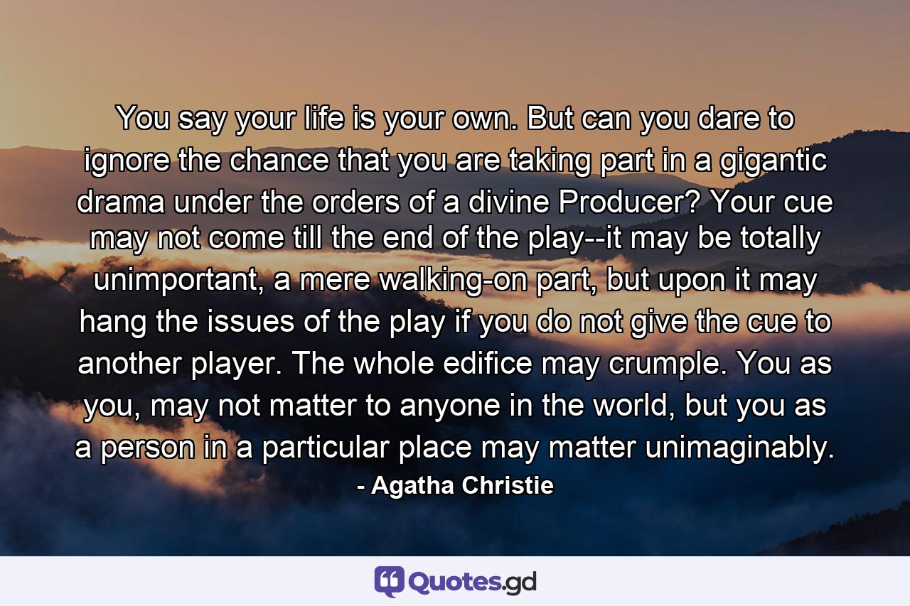 You say your life is your own. But can you dare to ignore the chance that you are taking part in a gigantic drama under the orders of a divine Producer? Your cue may not come till the end of the play--it may be totally unimportant, a mere walking-on part, but upon it may hang the issues of the play if you do not give the cue to another player. The whole edifice may crumple. You as you, may not matter to anyone in the world, but you as a person in a particular place may matter unimaginably. - Quote by Agatha Christie