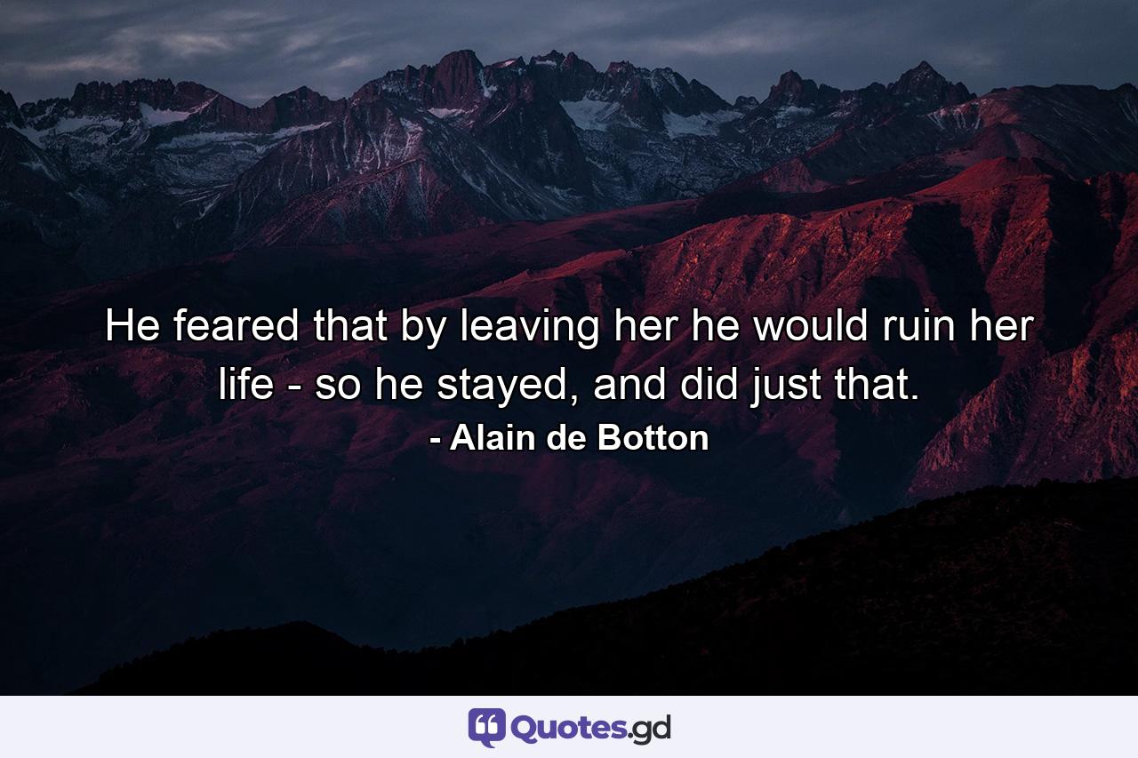 He feared that by leaving her he would ruin her life - so he stayed, and did just that. - Quote by Alain de Botton