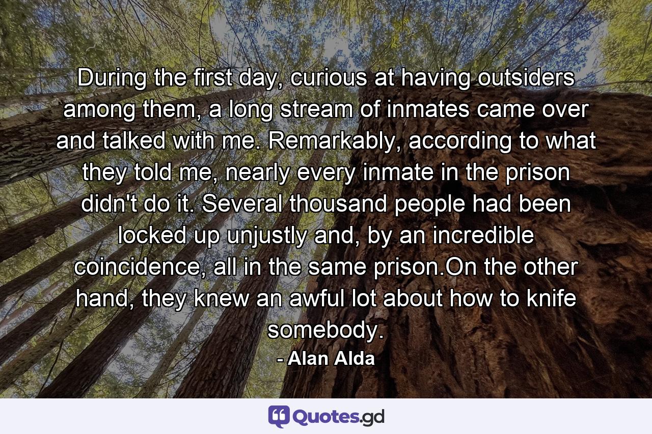 During the first day, curious at having outsiders among them, a long stream of inmates came over and talked with me. Remarkably, according to what they told me, nearly every inmate in the prison didn't do it. Several thousand people had been locked up unjustly and, by an incredible coincidence, all in the same prison.On the other hand, they knew an awful lot about how to knife somebody. - Quote by Alan Alda