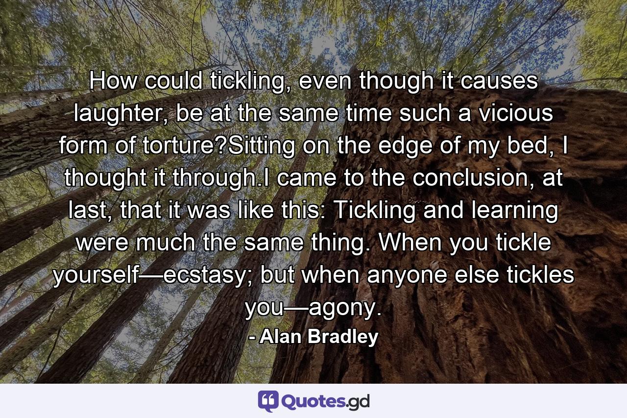 How could tickling, even though it causes laughter, be at the same time such a vicious form of torture?Sitting on the edge of my bed, I thought it through.I came to the conclusion, at last, that it was like this: Tickling and learning were much the same thing. When you tickle yourself—ecstasy; but when anyone else tickles you—agony. - Quote by Alan Bradley