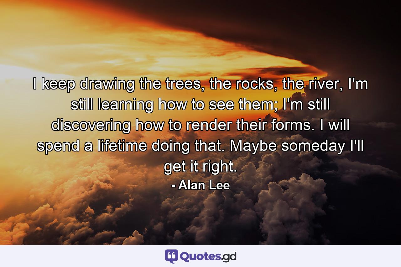 I keep drawing the trees, the rocks, the river, I'm still learning how to see them; I'm still discovering how to render their forms. I will spend a lifetime doing that. Maybe someday I'll get it right. - Quote by Alan Lee