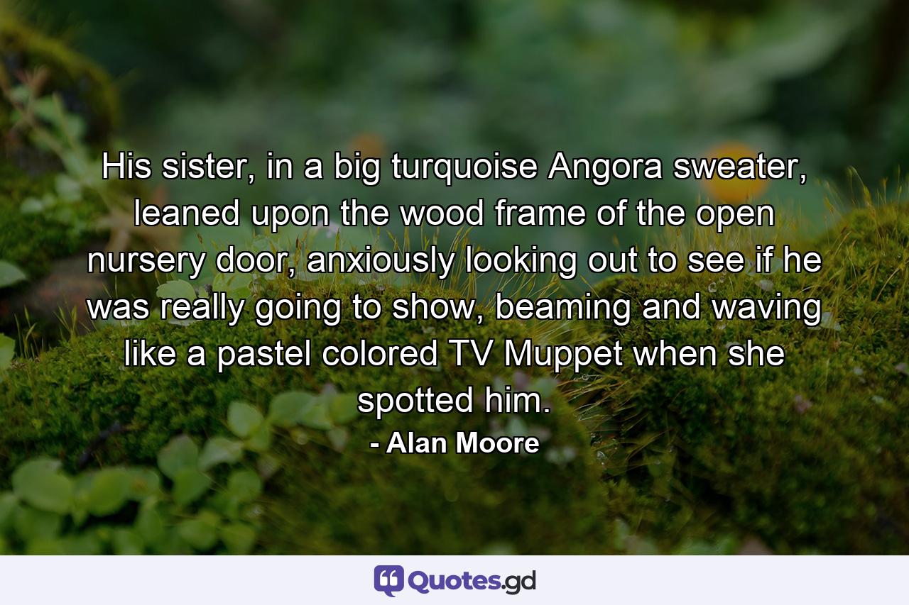 His sister, in a big turquoise Angora sweater, leaned upon the wood frame of the open nursery door, anxiously looking out to see if he was really going to show, beaming and waving like a pastel colored TV Muppet when she spotted him. - Quote by Alan Moore