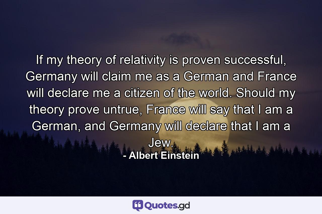 If my theory of relativity is proven successful, Germany will claim me as a German and France will declare me a citizen of the world. Should my theory prove untrue, France will say that I am a German, and Germany will declare that I am a Jew. - Quote by Albert Einstein