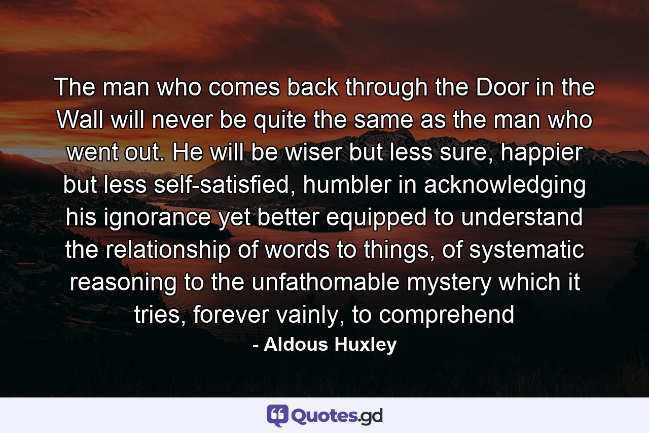 The man who comes back through the Door in the Wall will never be quite the same as the man who went out. He will be wiser but less sure, happier but less self-satisfied, humbler in acknowledging his ignorance yet better equipped to understand the relationship of words to things, of systematic reasoning to the unfathomable mystery which it tries, forever vainly, to comprehend - Quote by Aldous Huxley