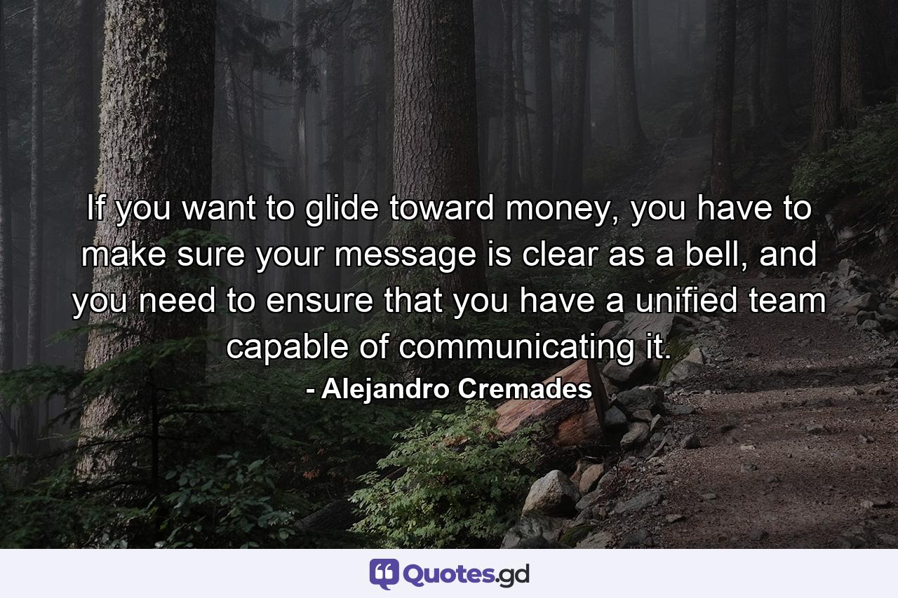 If you want to glide toward money, you have to make sure your message is clear as a bell, and you need to ensure that you have a unified team capable of communicating it. - Quote by Alejandro Cremades