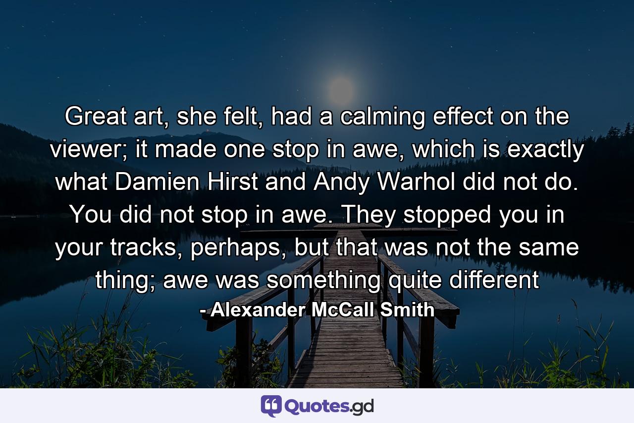 Great art, she felt, had a calming effect on the viewer; it made one stop in awe, which is exactly what Damien Hirst and Andy Warhol did not do. You did not stop in awe. They stopped you in your tracks, perhaps, but that was not the same thing; awe was something quite different - Quote by Alexander McCall Smith