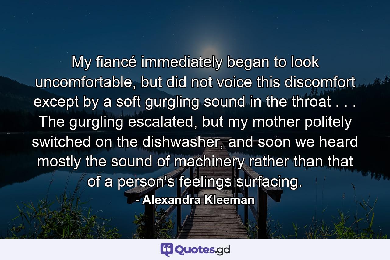 My fiancé immediately began to look uncomfortable, but did not voice this discomfort except by a soft gurgling sound in the throat . . . The gurgling escalated, but my mother politely switched on the dishwasher, and soon we heard mostly the sound of machinery rather than that of a person's feelings surfacing. - Quote by Alexandra Kleeman