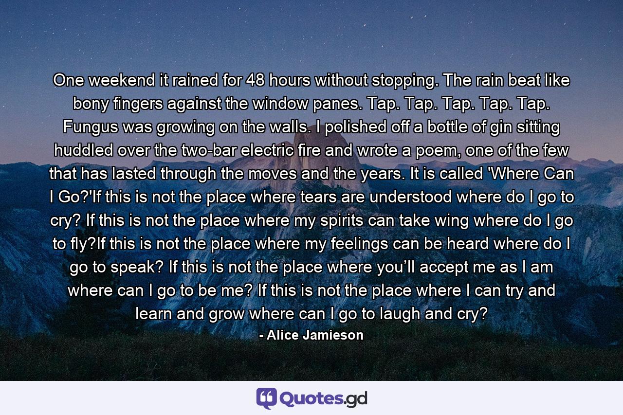 One weekend it rained for 48 hours without stopping. The rain beat like bony fingers against the window panes. Tap. Tap. Tap. Tap. Tap. Fungus was growing on the walls. I polished off a bottle of gin sitting huddled over the two-bar electric fire and wrote a poem, one of the few that has lasted through the moves and the years. It is called 'Where Can I Go?'If this is not the place where tears are understood where do I go to cry? If this is not the place where my spirits can take wing where do I go to fly?If this is not the place where my feelings can be heard where do I go to speak? If this is not the place where you’ll accept me as I am where can I go to be me? If this is not the place where I can try and learn and grow where can I go to laugh and cry? - Quote by Alice Jamieson