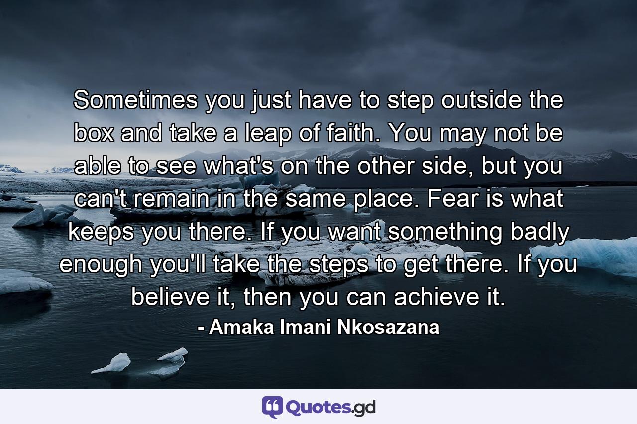 Sometimes you just have to step outside the box and take a leap of faith. You may not be able to see what's on the other side, but you can't remain in the same place. Fear is what keeps you there. If you want something badly enough you'll take the steps to get there. If you believe it, then you can achieve it. - Quote by Amaka Imani Nkosazana