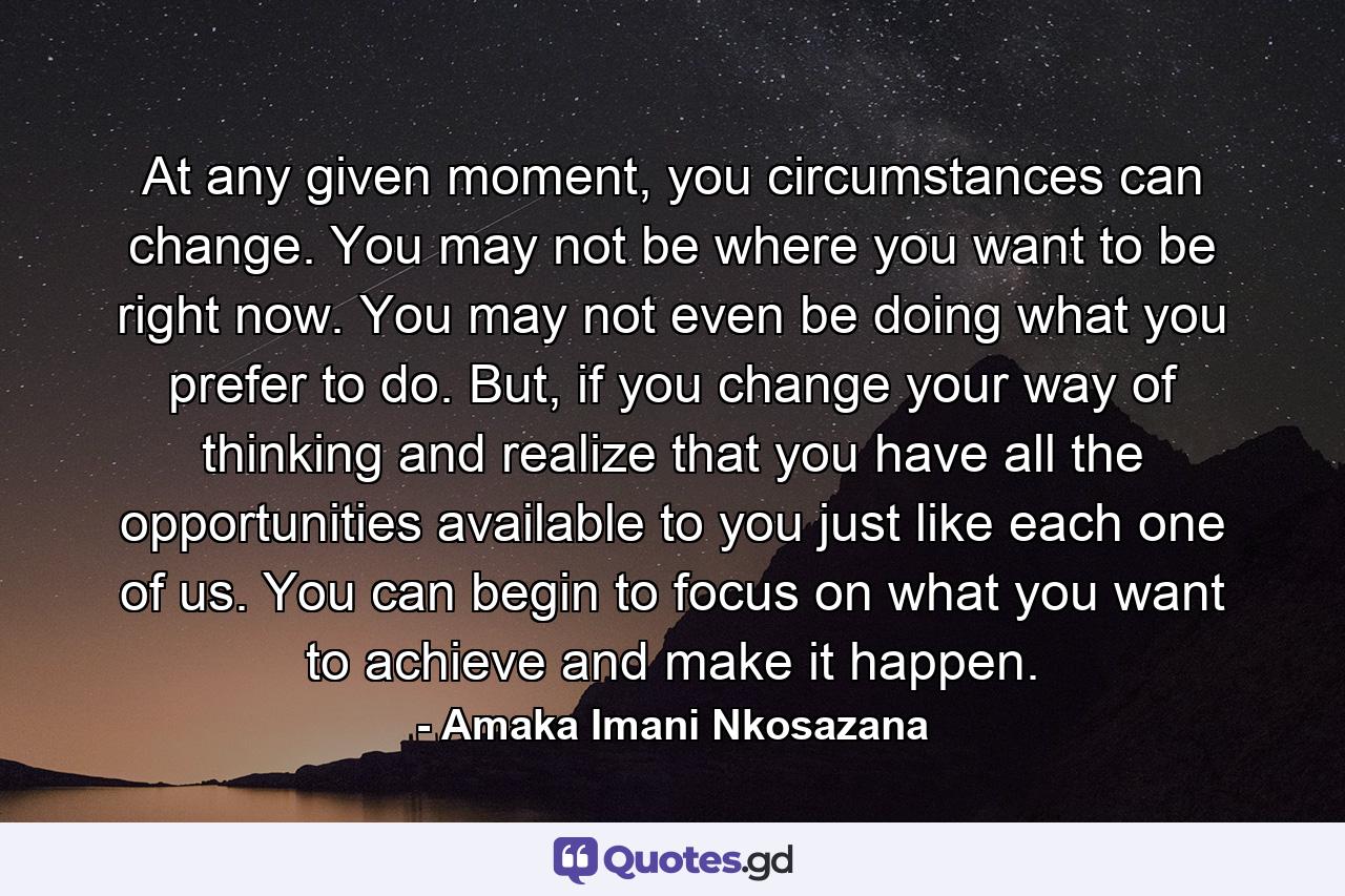 At any given moment, you circumstances can change. You may not be where you want to be right now. You may not even be doing what you prefer to do. But, if you change your way of thinking and realize that you have all the opportunities available to you just like each one of us. You can begin to focus on what you want to achieve and make it happen. - Quote by Amaka Imani Nkosazana