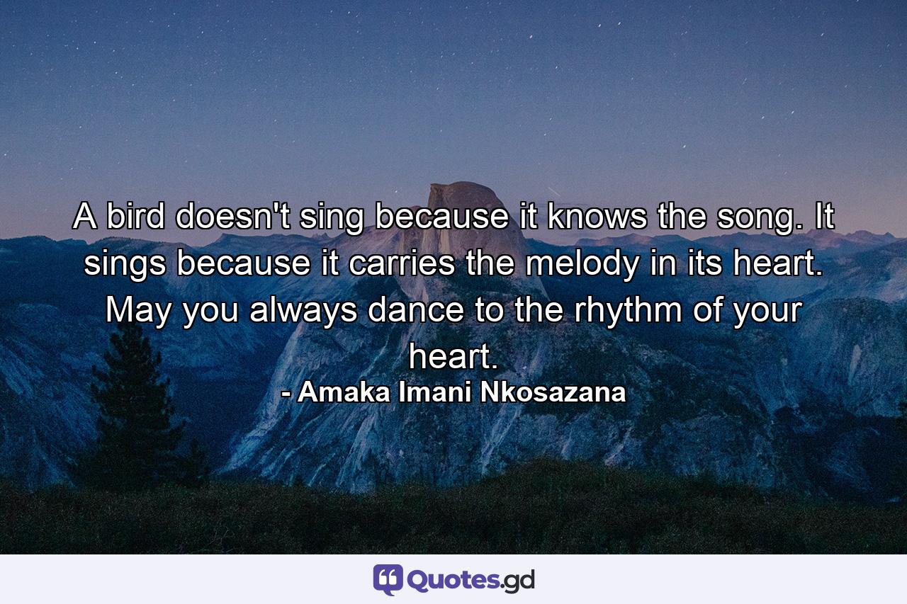 A bird doesn't sing because it knows the song. It sings because it carries the melody in its heart. May you always dance to the rhythm of your heart. - Quote by Amaka Imani Nkosazana