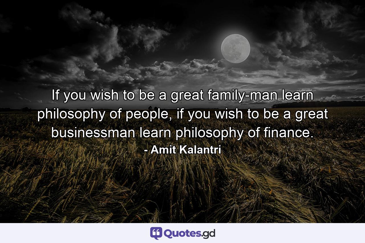 If you wish to be a great family-man learn philosophy of people, if you wish to be a great businessman learn philosophy of finance. - Quote by Amit Kalantri