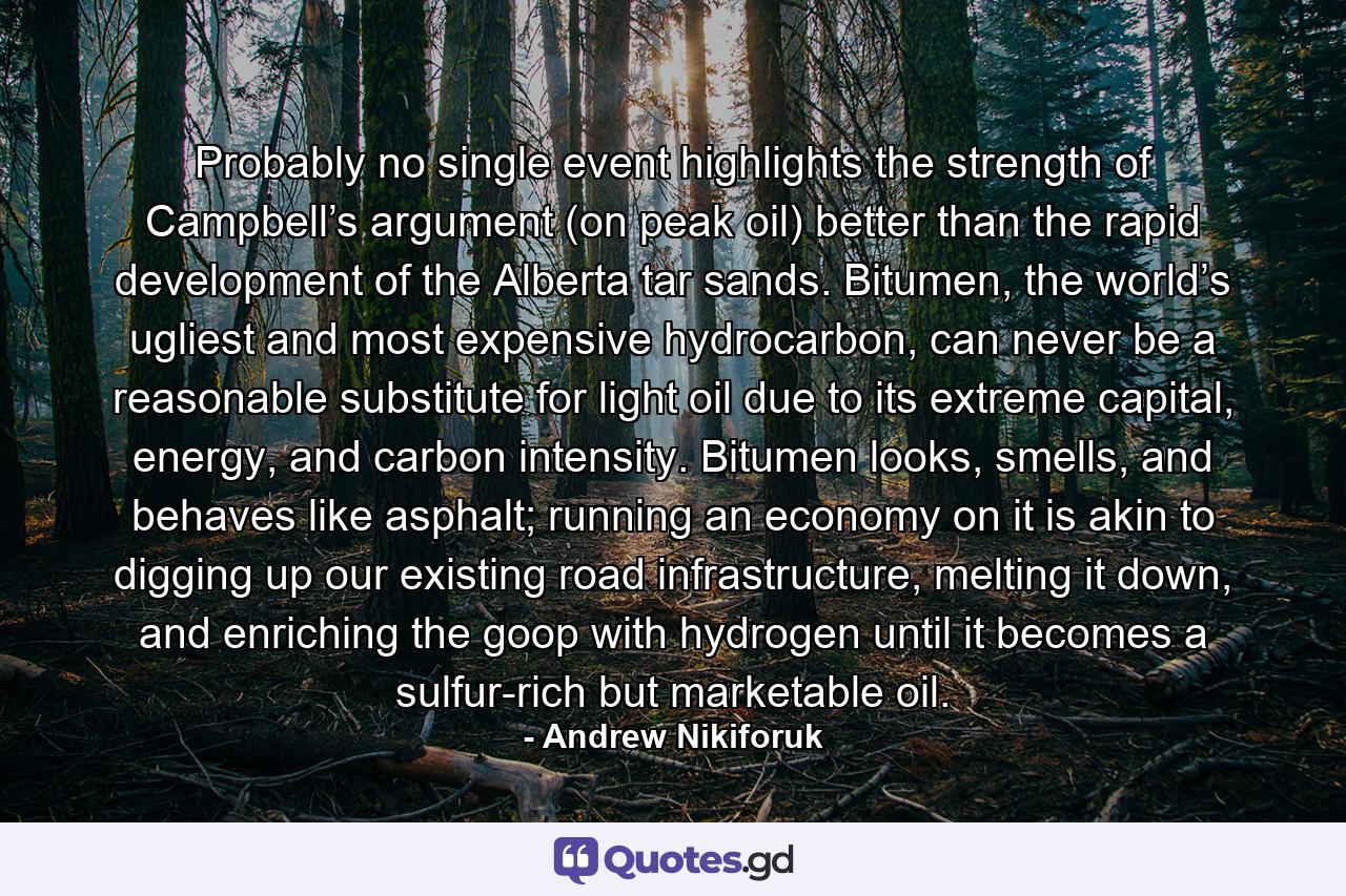 Probably no single event highlights the strength of Campbell’s argument (on peak oil) better than the rapid development of the Alberta tar sands. Bitumen, the world’s ugliest and most expensive hydrocarbon, can never be a reasonable substitute for light oil due to its extreme capital, energy, and carbon intensity. Bitumen looks, smells, and behaves like asphalt; running an economy on it is akin to digging up our existing road infrastructure, melting it down, and enriching the goop with hydrogen until it becomes a sulfur-rich but marketable oil. - Quote by Andrew Nikiforuk