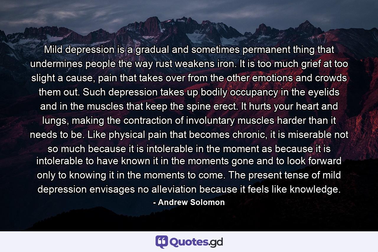 Mild depression is a gradual and sometimes permanent thing that undermines people the way rust weakens iron. It is too much grief at too slight a cause, pain that takes over from the other emotions and crowds them out. Such depression takes up bodily occupancy in the eyelids and in the muscles that keep the spine erect. It hurts your heart and lungs, making the contraction of involuntary muscles harder than it needs to be. Like physical pain that becomes chronic, it is miserable not so much because it is intolerable in the moment as because it is intolerable to have known it in the moments gone and to look forward only to knowing it in the moments to come. The present tense of mild depression envisages no alleviation because it feels like knowledge. - Quote by Andrew Solomon