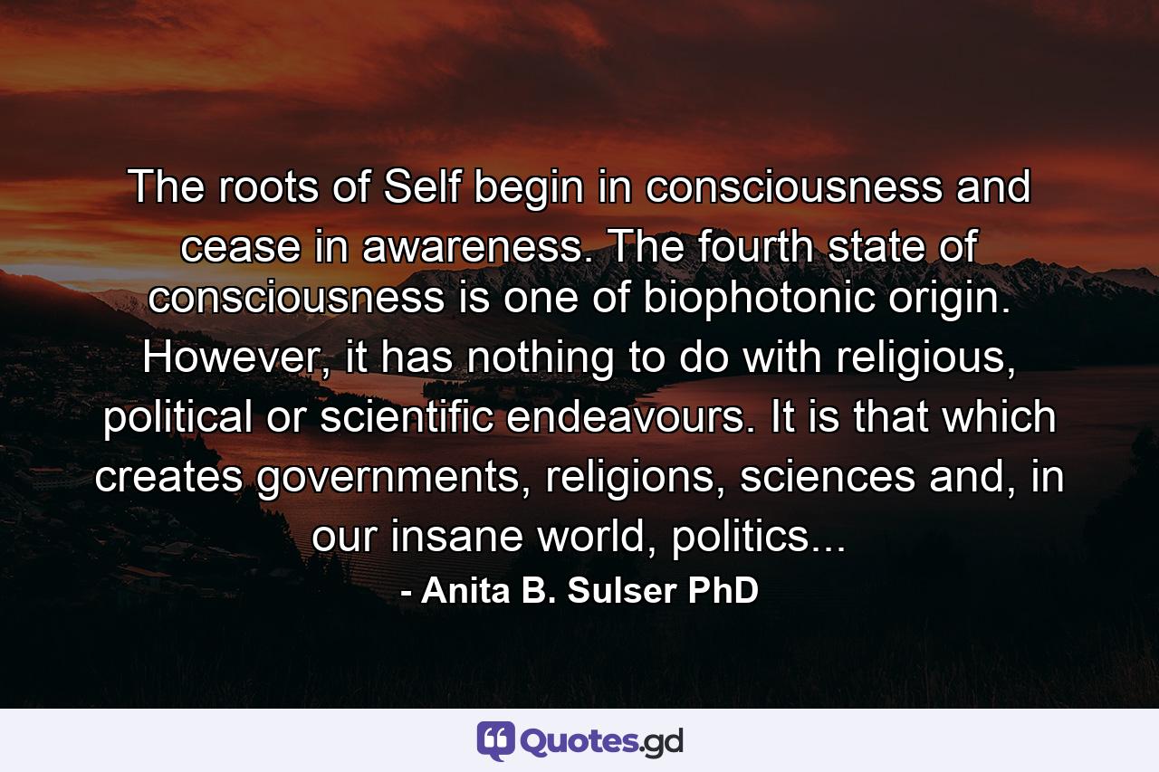 The roots of Self begin in consciousness and cease in awareness. The fourth state of consciousness is one of biophotonic origin. However, it has nothing to do with religious, political or scientific endeavours. It is that which creates governments, religions, sciences and, in our insane world, politics... - Quote by Anita B. Sulser PhD