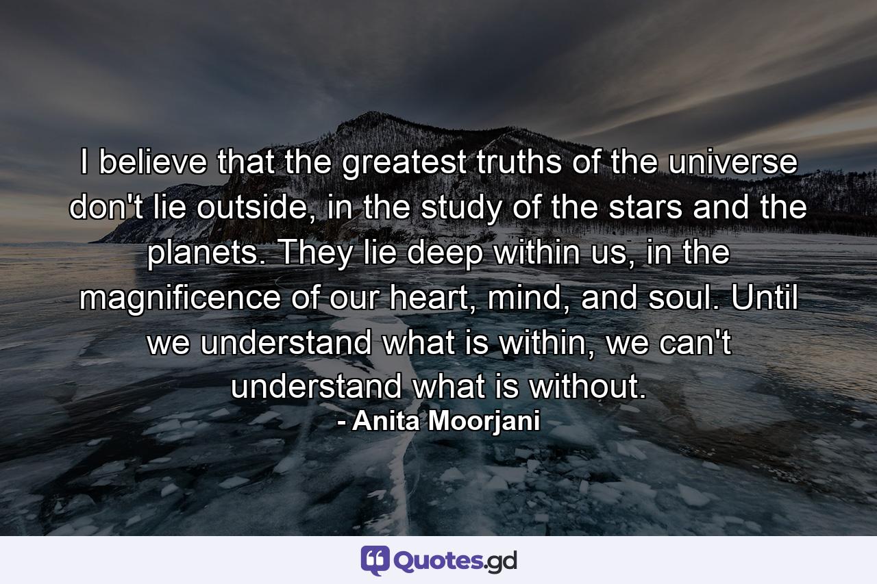 I believe that the greatest truths of the universe don't lie outside, in the study of the stars and the planets. They lie deep within us, in the magnificence of our heart, mind, and soul. Until we understand what is within, we can't understand what is without. - Quote by Anita Moorjani