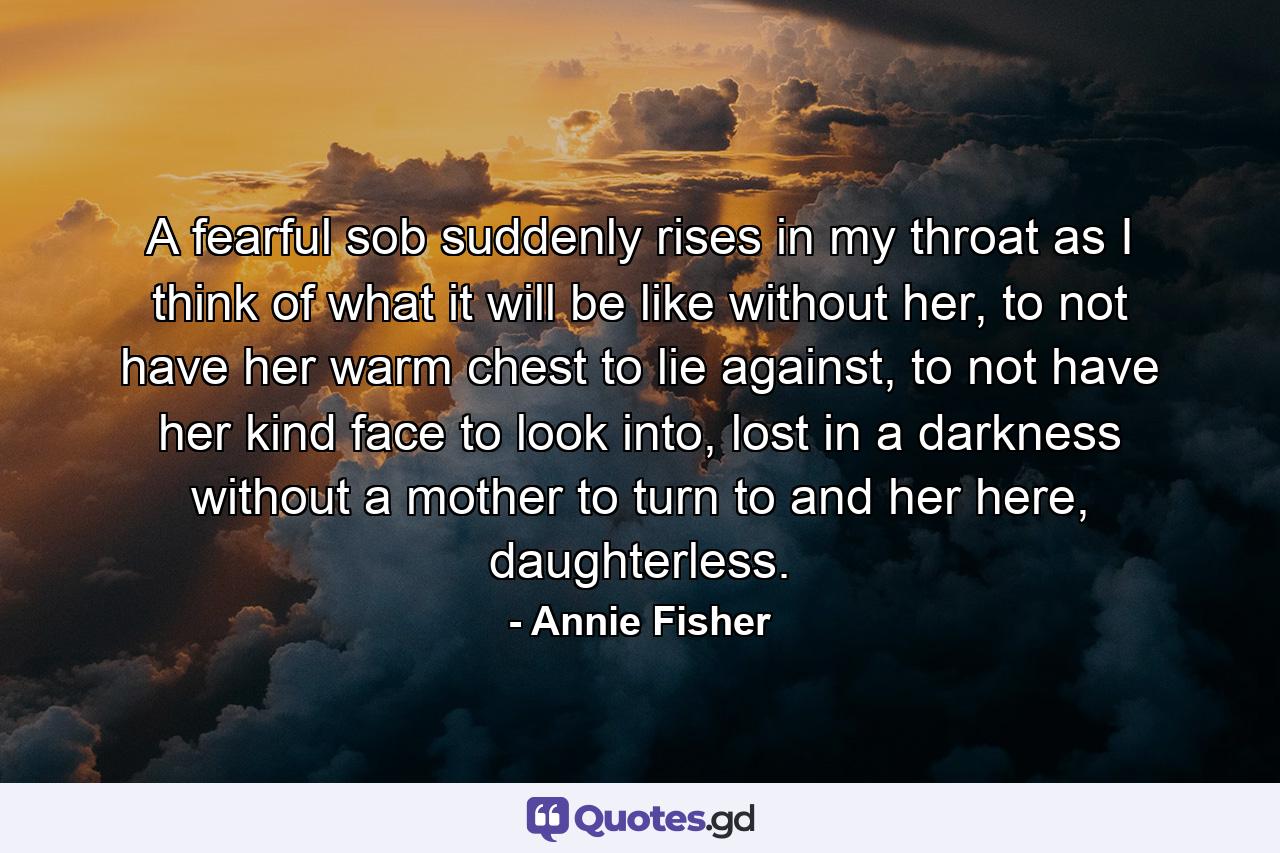 A fearful sob suddenly rises in my throat as I think of what it will be like without her, to not have her warm chest to lie against, to not have her kind face to look into, lost in a darkness without a mother to turn to and her here, daughterless. - Quote by Annie Fisher