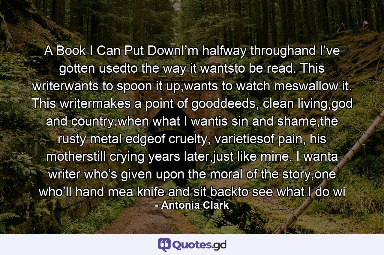 A Book I Can Put DownI’m halfway throughand I’ve gotten usedto the way it wantsto be read. This writerwants to spoon it up,wants to watch meswallow it. This writermakes a point of gooddeeds, clean living,god and country,when what I wantis sin and shame,the rusty metal edgeof cruelty, varietiesof pain, his motherstill crying years later,just like mine. I wanta writer who’s given upon the moral of the story,one who’ll hand mea knife and sit backto see what I do wi - Quote by Antonia Clark