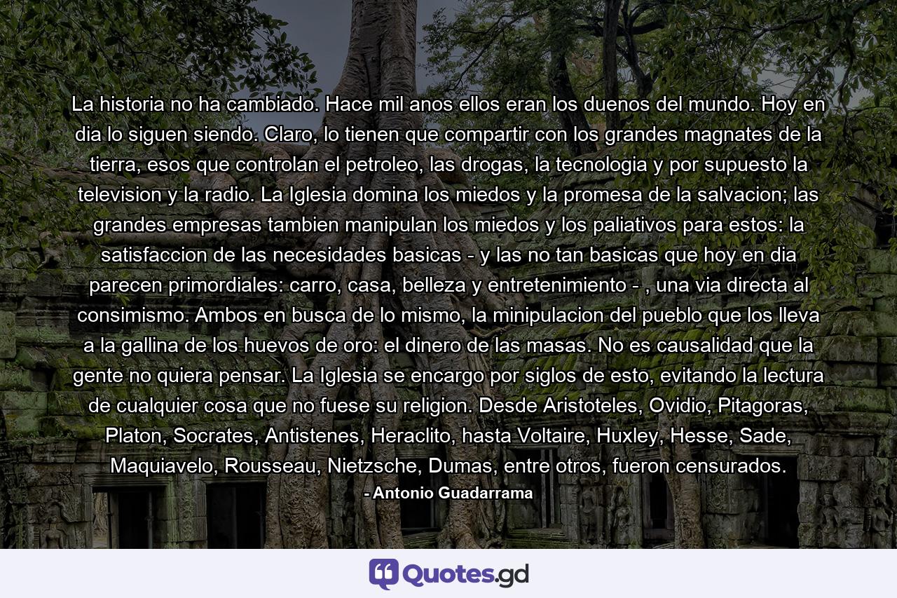 La historia no ha cambiado. Hace mil anos ellos eran los duenos del mundo. Hoy en dia lo siguen siendo. Claro, lo tienen que compartir con los grandes magnates de la tierra, esos que controlan el petroleo, las drogas, la tecnologia y por supuesto la television y la radio. La Iglesia domina los miedos y la promesa de la salvacion; las grandes empresas tambien manipulan los miedos y los paliativos para estos: la satisfaccion de las necesidades basicas - y las no tan basicas que hoy en dia parecen primordiales: carro, casa, belleza y entretenimiento - , una via directa al consimismo. Ambos en busca de lo mismo, la minipulacion del pueblo que los lleva a la gallina de los huevos de oro: el dinero de las masas. No es causalidad que la gente no quiera pensar. La Iglesia se encargo por siglos de esto, evitando la lectura de cualquier cosa que no fuese su religion. Desde Aristoteles, Ovidio, Pitagoras, Platon, Socrates, Antistenes, Heraclito, hasta Voltaire, Huxley, Hesse, Sade, Maquiavelo, Rousseau, Nietzsche, Dumas, entre otros, fueron censurados. - Quote by Antonio Guadarrama