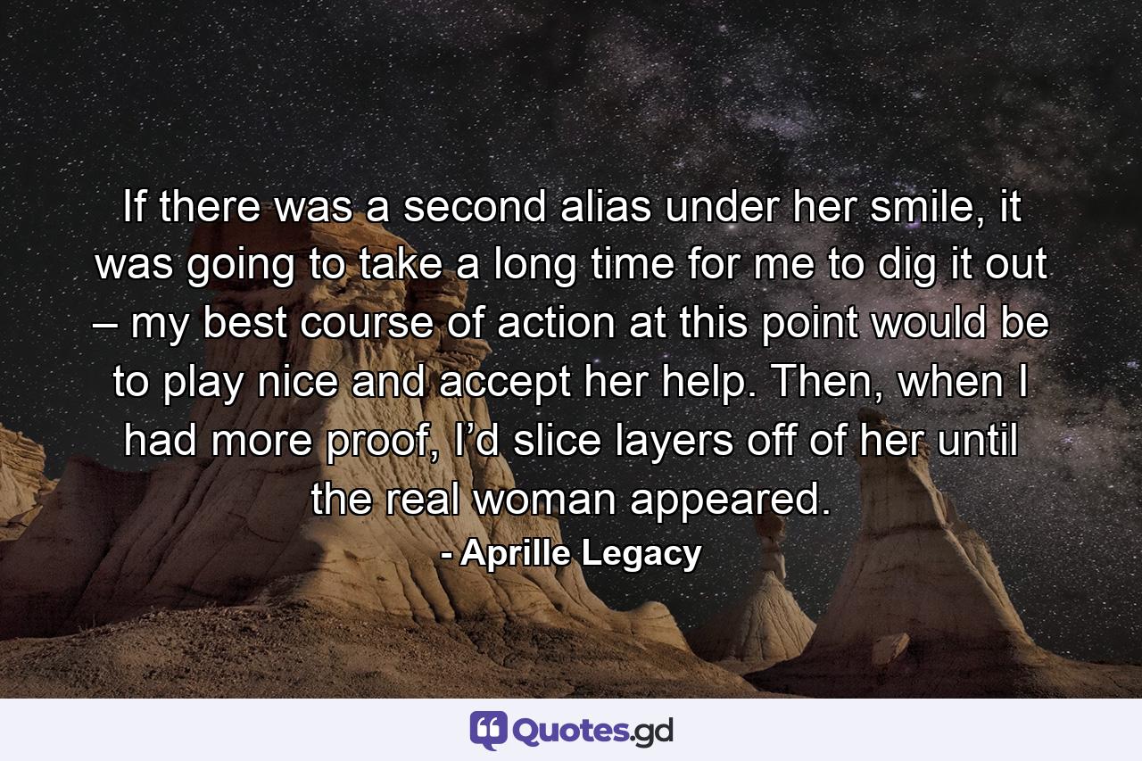 If there was a second alias under her smile, it was going to take a long time for me to dig it out – my best course of action at this point would be to play nice and accept her help. Then, when I had more proof, I’d slice layers off of her until the real woman appeared. - Quote by Aprille Legacy