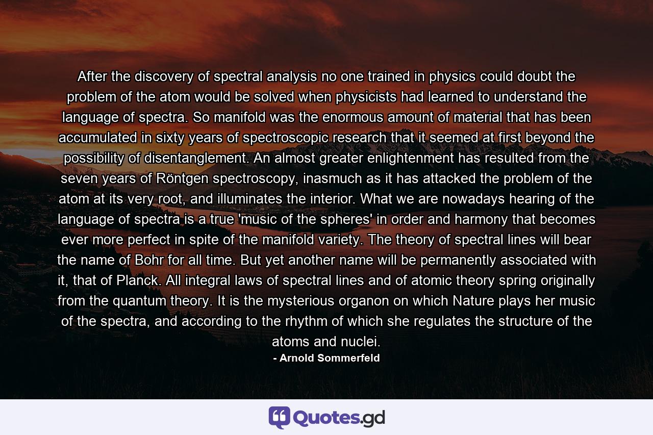 After the discovery of spectral analysis no one trained in physics could doubt the problem of the atom would be solved when physicists had learned to understand the language of spectra. So manifold was the enormous amount of material that has been accumulated in sixty years of spectroscopic research that it seemed at first beyond the possibility of disentanglement. An almost greater enlightenment has resulted from the seven years of Röntgen spectroscopy, inasmuch as it has attacked the problem of the atom at its very root, and illuminates the interior. What we are nowadays hearing of the language of spectra is a true 'music of the spheres' in order and harmony that becomes ever more perfect in spite of the manifold variety. The theory of spectral lines will bear the name of Bohr for all time. But yet another name will be permanently associated with it, that of Planck. All integral laws of spectral lines and of atomic theory spring originally from the quantum theory. It is the mysterious organon on which Nature plays her music of the spectra, and according to the rhythm of which she regulates the structure of the atoms and nuclei. - Quote by Arnold Sommerfeld